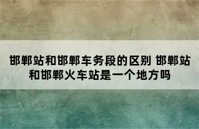 邯郸站和邯郸车务段的区别 邯郸站和邯郸火车站是一个地方吗